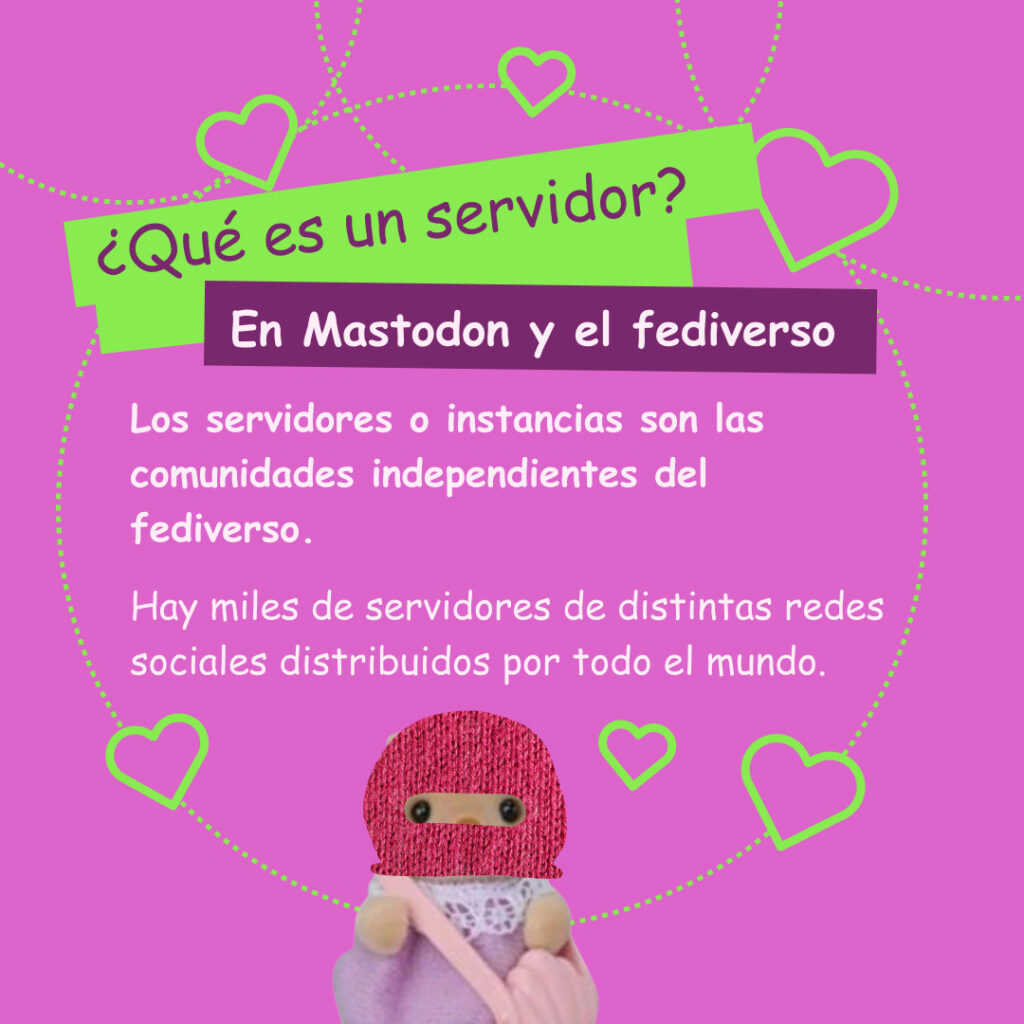 Banner con un color rosa fuerte con color destacado en verde amarilloso. Corazones y un ternurin con un pasamontañas rosa. El texto lee: ¿Qué es un servidor?
En Mastodon y el fediverso
Los servidores o instancias son las comunidades independientes del fediverso.
Hay miles de servidores de distintas redes sociales distribuidos por todo el mundo