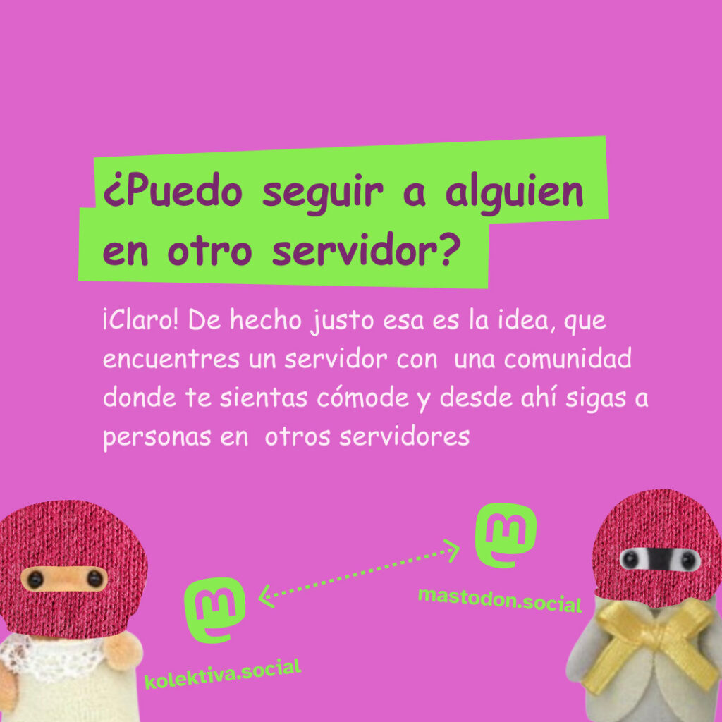 Banner con un color rosa dos ternurines con pasamontañas con logos de mastodon que estan interconectados con líneas. El texto lee: ¿Puedo seguir a alguien en otro servidor?
¡Claro! De hecho justo esa es la idea, que encuentres un servidor con una comunidad donde te sientas cómode y desde ahí sigas a personas en otros