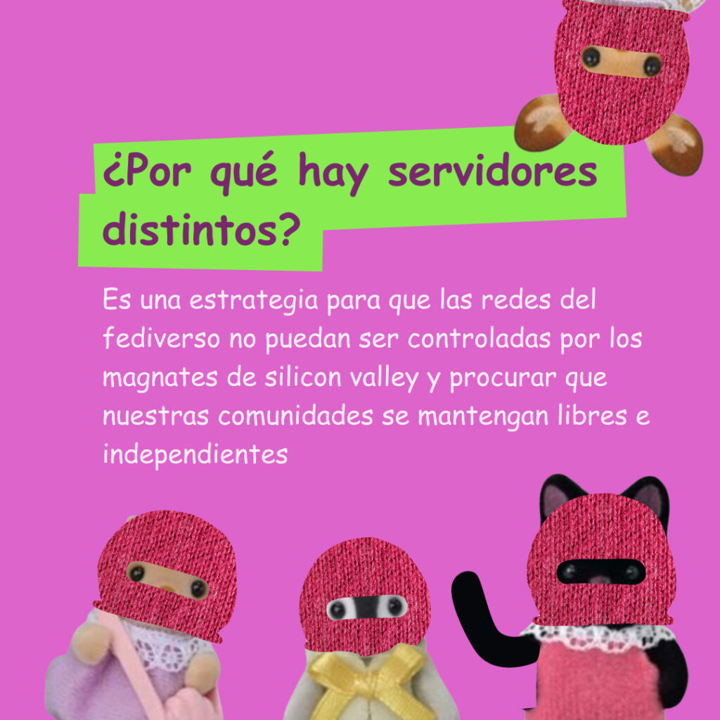 Banner con un color rosa fuerte con ternurines con pasamontañas saliendo de los márgenes. El texto lee: ¿Por qué hay servidores distintos?
Es una estrategia para que las redes del fediverso no puedan ser controladas por los magnates de silicon valley y procurar que nuestras comunidades se mantengan libres e independientes