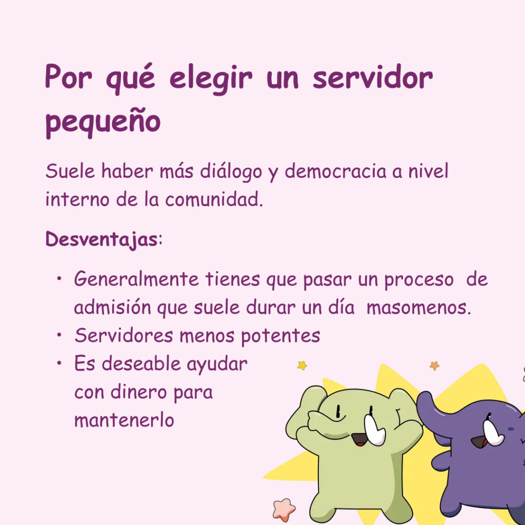 Banner con un fondo rosa y dos ilustraciones de mastodontes. El texto lee: Por qué elegir un servidor pequeño. Suele haber más diálogo y democracia a nivel interno de la comunidad. Desventajas: Generalmente tienes que pasar un proceso de admisión que suele durar un día masomenos.
Servidores menos potentes
Es deseable ayudar
con dinero para
mantenerlo