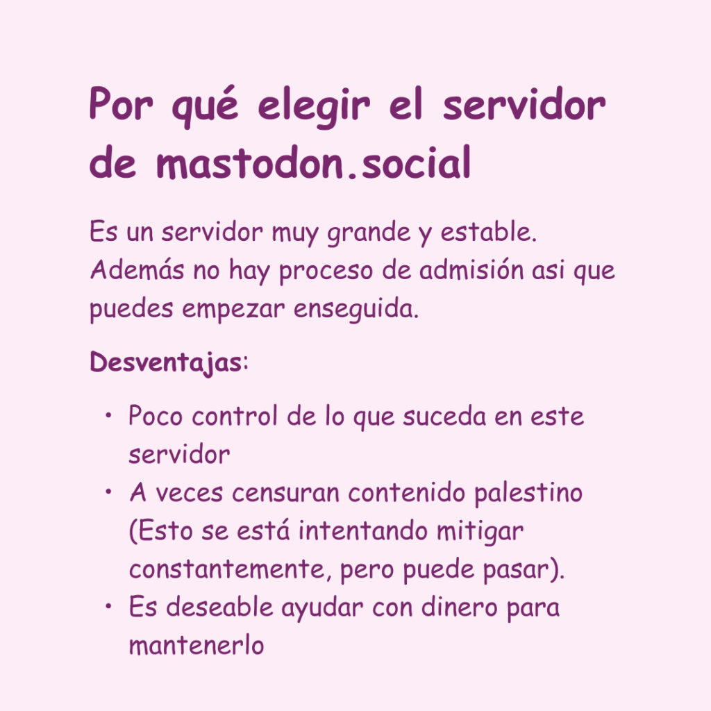 Banner con un fondo rosa. El texto lee: Por qué elegir el servidor de mastodon.social.
Es un servidor muy grande y estable. Además no hay proceso de admisión asi que puedes empezar enseguida.
Desventajas: Poco control de lo que suceda en este servidor
A veces censuran contenido palestino (Esto se está intentando mitigar constantemente, pero puede pasar).
Es deseable ayudar con dinero para
mantenerlo